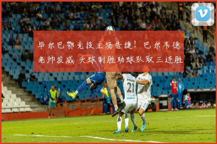 毕尔巴鄂竞技主场告捷！巴尔韦德老帅发威 头球制胜助球队取三连胜