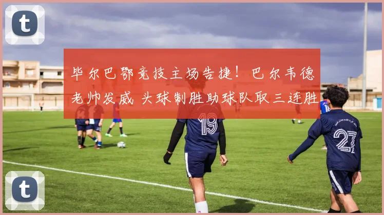 毕尔巴鄂竞技主场告捷！巴尔韦德老帅发威 头球制胜助球队取三连胜